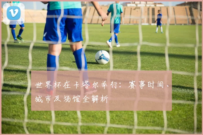 世界杯在卡塔尔举行:赛事时间、城市及场馆全解析