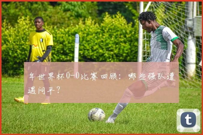 年世界杯0-0比赛回顾:哪些强队遭遇闷平?