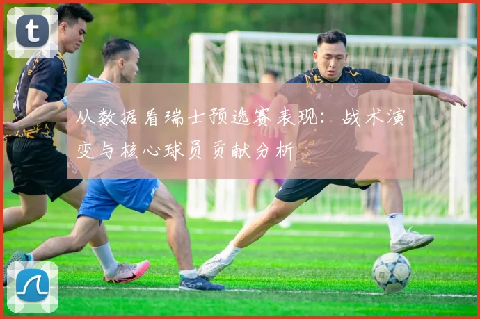 从数据看瑞士预选赛表现：战术演变与核心球员贡献分析