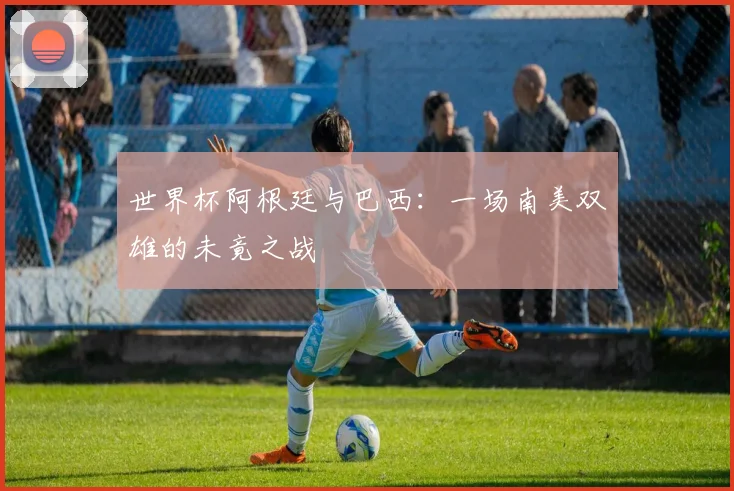 世界杯阿根廷与巴西:一场南美双雄的未竟之战