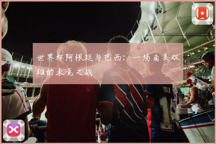 世界杯阿根廷与巴西:一场南美双雄的未竟之战