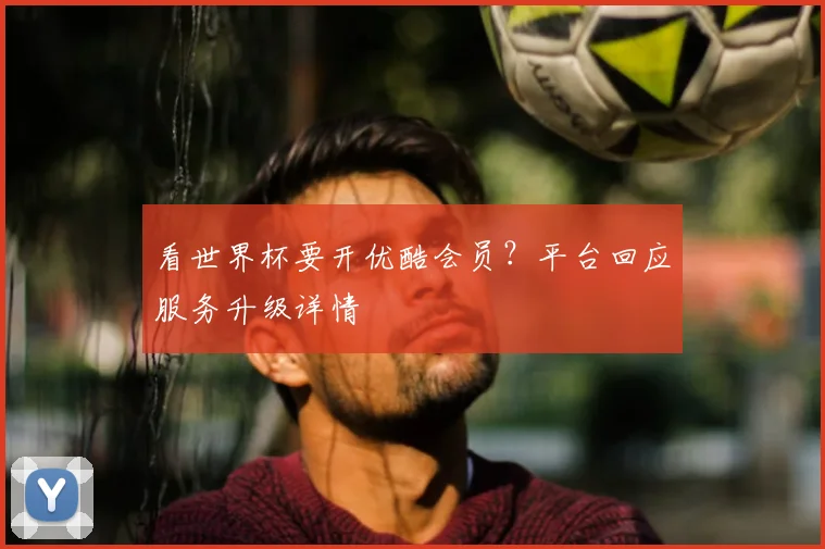 看世界杯要开优酷会员？平台回应服务升级详情