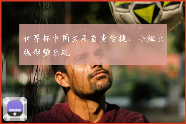 世界杯中国女足首秀告捷，小组出线形势乐观