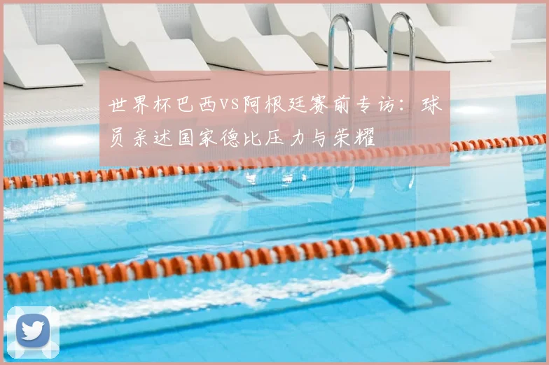 世界杯巴西vs阿根廷赛前专访：球员亲述国家德比压力与荣耀