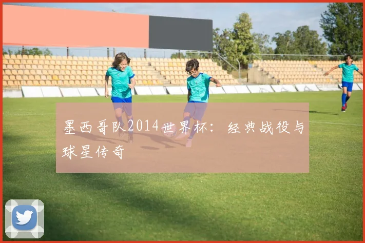 墨西哥队2014世界杯:经典战役与球星传奇