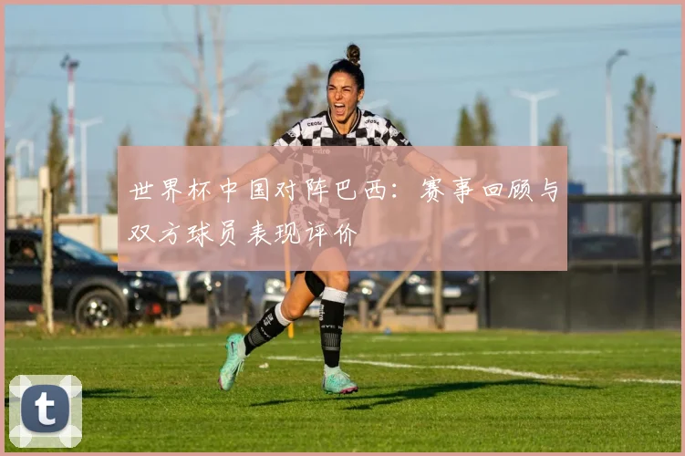 世界杯中国对阵巴西：赛事回顾与双方球员表现评价